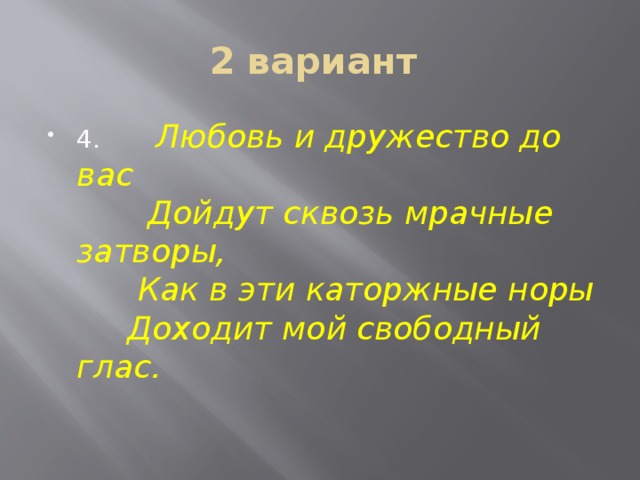 2 вариант 4. Любовь и дружество до вас   Дойдут сквозь мрачные затворы,  Как в эти каторжные норы  Доходит мой свободный глас. 