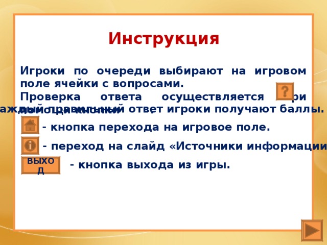 Инструкция Игроки по очереди выбирают на игровом поле ячейки с вопросами. Проверка ответа осуществляется при помощи кнопки . За каждый правильный ответ игроки получают баллы. - кнопка перехода на игровое поле. - переход на слайд «Источники информации».  - кнопка выхода из игры. ВЫХОД 