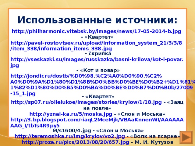 Использованные источники: http://philharmonic.vitebsk.by/images/news/17-05-2014-b.jpg  - « Квартет» http://pavel-rostovtsev.ru/upload/information_system_21/3/3/8/item_338/information_items_338.jpg - скрипка http://vseskazki.su/images/russkazka/basni-krilova/kot-i-povar.jpg - «Кот и повар» http://jondir.ru/dostb/%D0%98.%C2%A0%D0%90.%C2%A0%D0%9A%D1%80%D1%8B%D0%BB%D0%BE%D0%B2+%D1%81%D1%82%D1%80%D0%B5%D0%BA%D0%BE%D0%B7%D0%B0b/27009-15_1.jpg - «Квартет» http://sp07.ru/ollelukoe/images/stories/krylow/1/18.jpg - «Заяц на ловле» http://yznai-ka.ru/5/moska.jpg - «Слон и Моська» http://3.bp.blogspot.com/-iaqL2MceMjk/VBAaKnnenWI/AAAAAAAAG_I/tbTs4R9py5  M/s1600/4.jpg - «Слон и Моська» http://teremoshka.ru/img/krylov/vo2.jpg - «Волк на псарне» http://proza.ru/pics/2013/08/20/657.jpg - М. И. Кутузов http://mamaschool.ru/wp-content/uploads/2012/12/martyshka-i-ochki.jpg - «Мартышка и очки» http://russkiymir.ru/export/sites/default/russkiymir/ru/magazines/archive/2013/11/graphic/48_4.jpg - «Почта духов»  