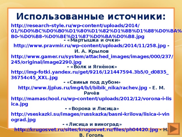 Использованные источники:   http://research-style.ru/wp-content/uploads/2014/01/%D0%BC%D0%B0%D1%80%D1%82%D1%8B%D1%88%D0%BA%D0%B0-%D0%B8-%D0%BE%D1%87%D0%BA%D0%B8.jpg - «Мартышка и очки» http://www.pravmir.ru/wp-content/uploads/2014/11/258.jpg - И. А. Крылов http://www.gamer.ru/system/attached_images/images/000/237/245/original/image2290.jpg - «Волк и Ягнёнок» http://img-fotki.yandex.ru/get/9216/121447594.3b5/0_d0835_36754c45_XXL.jpg - «Свинья под дубом» http://www.ljplus.ru/img4/b/i/bibik_nika/rachev.jpg - Е. М. Рачёв http://mamaschool.ru/wp-content/uploads/2012/12/vorona-i-lisica.jpg - «Ворона и Лисица» http://vseskazki.su/images/russkazka/basni-krilova/lisica-i-vinograd.jpg - «Лисица и виноград» http://krugosvet.ru/sites/krugosvet.ru/files/ph04420.jpg - Н. В. Гоголь http://detlit.ru/images/sized/images/uploads/Images/436/Krylov_Basni-800x1171.jpg - басни И. А. Крылова http://img0.liveinternet.ru/images/attach/b/3/22/512/22512913_nota04.png - скрипичный ключ    