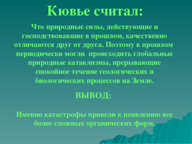 Кювье считал:  Что природные силы, действующие и господствовавшие в прошлом, качественно отличаются друг от друга. Поэтому в прошлом периодически могли происходить глобальные природные катаклизмы, прерывающие спокойное течение геологических и биологических процессов на Земле. ВЫВОД: Природные силы,действущие и Природные силы,действущие и . Именно катастрофы привели к появлению все более сложных органических форм. 