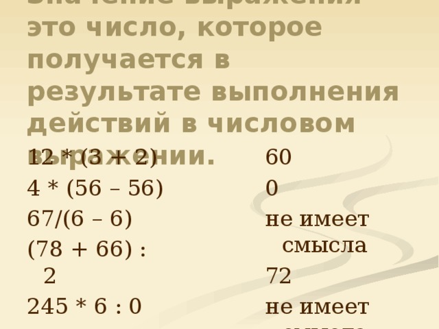 Значение выражения – это число, которое получается в результате выполнения действий в числовом выражении. 60 12 * (3 + 2) 0 4 * (56 – 56) не имеет смысла 67/(6 – 6) 72 (78 + 66) : 2 не имеет смысла 245 * 6 : 0 