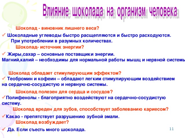 Шоколад - виновник лишнего веса?    Шоколадные углеводы быстро расщепляются и быстро расходуются. При употреблении в разумных количествах. Шоколад- источник энергии?   Жиры,сахар – основные поставщики энергии. Магний,калий – необходимы для нормальной работы мышц и нервной системы . Шоколад обладает стимулирующим эффектом?    Теобромин и кофеин – обладают легким стимулирующим воздействием на сердечно-сосудистую и нервную системы. Шоколад полезен для сердца и сосудов?   Полифенолы - благоприятно воздействуют на сердечно-сосудистую систему. Шоколад вреден для зубов, способствует заболеванию кариесом?   Какао - препятствует разрушению зубной эмали. Шоколад возбуждает?    Да. Если съесть много шоколада. 8 