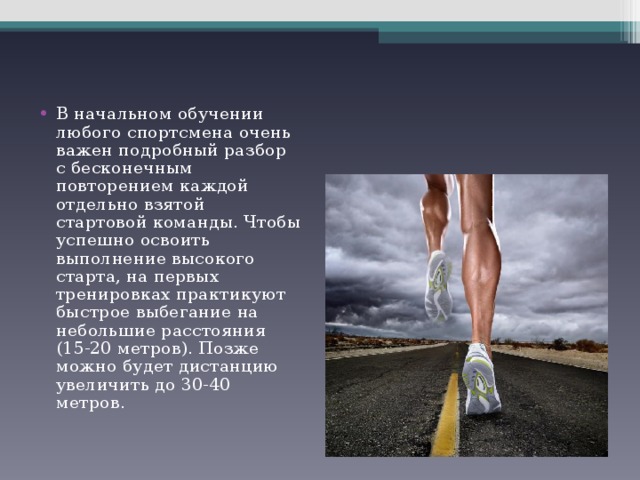 В начальном обучении любого спортсмена очень важен подробный разбор с бесконечным повторением каждой отдельно взятой стартовой команды. Чтобы успешно освоить выполнение высокого старта, на первых тренировках практикуют быстрое выбегание на небольшие расстояния (15-20 метров). Позже можно будет дистанцию увеличить до 30-40 метров. 