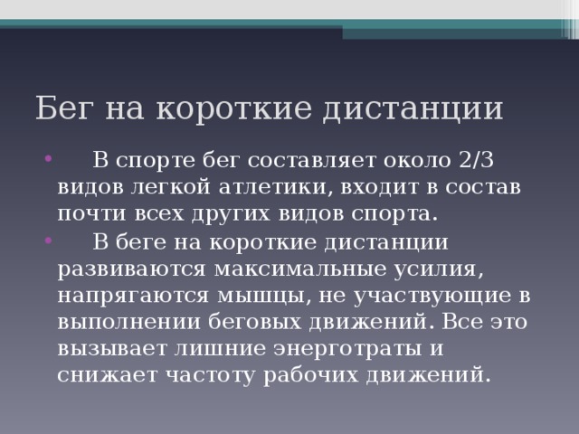 Бег на короткие дистанции  В спорте бег составляет около 2/3 видов легкой атлетики, входит в состав почти всех других видов спорта.  В беге на короткие дистанции развиваются максимальные усилия, напрягаются мышцы, не участвующие в выполнении беговых движений. Все это вызывает лишние энерготраты и снижает частоту рабочих движений.  