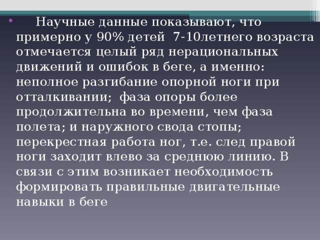  Научные данные показывают, что примерно у 90% детей 7-10летнего возраста отмечается целый ряд нерациональных движений и ошибок в беге, а именно: неполное разгибание опорной ноги при отталкивании; фаза опоры более продолжительна во времени, чем фаза полета; и наружного свода стопы; перекрестная работа ног, т.е. след правой ноги заходит влево за среднюю линию. В связи с этим возникает необходимость формировать правильные двигательные навыки в беге 