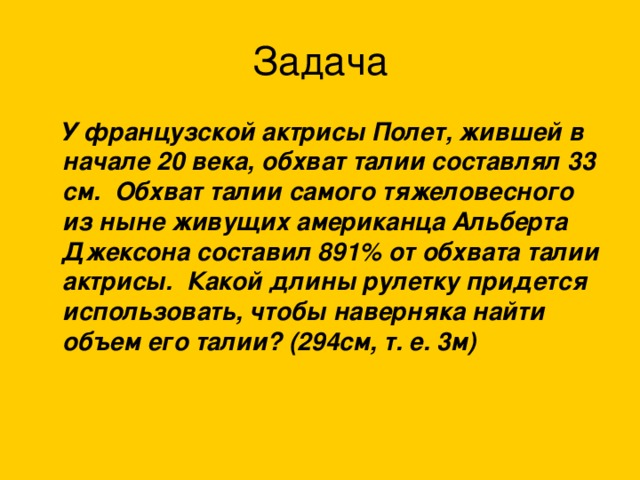 Задача  У французской актрисы Полет, жившей в начале 20 века, обхват талии составлял 33 см. Обхват талии самого тяжеловесного из ныне живущих американца Альберта Джексона составил 891% от обхвата талии актрисы. Какой длины рулетку придется использовать, чтобы наверняка найти объем его талии? (294см, т. е. 3м) 