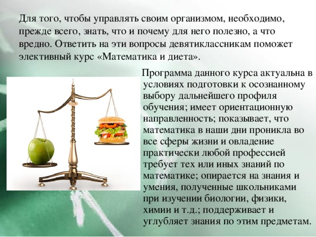 Для того, чтобы управлять своим организмом, необходимо, прежде всего, знать, что и почему для него полезно, а что вредно. Ответить на эти вопросы девятиклассникам поможет элективный курс «Математика и диета».  Программа данного курса актуальна в условиях подготовки к осознанному выбору дальнейшего профиля обучения; имеет ориентационную направленность; показывает, что математика в наши дни проникла во все сферы жизни и овладение практически любой профессией требует тех или иных знаний по математике; опирается на знания и умения, полученные школьниками при изучении биологии, физики, химии и т.д.; поддерживает и углубляет знания по этим предметам. 