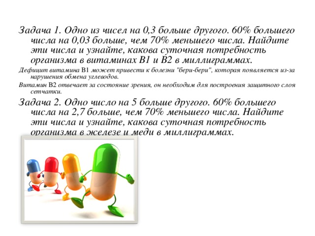 Задача 1. Одно из чисел на 0,3 больше другого. 60% большего числа на 0,03 больше, чем 70% меньшего числа. Найдите эти числа и узнайте, какова суточная потребность организма в витаминах В1 и В2 в миллиграммах. Дефицит витамина В1 может привести к болезни 