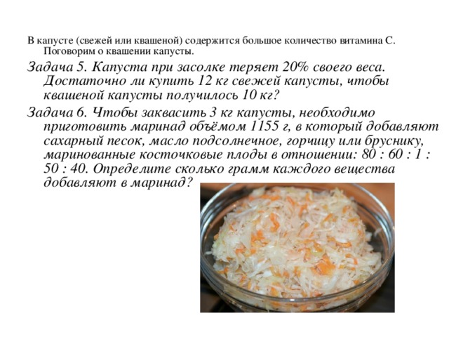 В капусте (свежей или квашеной) содержится большое количество витамина С. Поговорим о квашении капусты. Задача 5. Капуста при засолке теряет 20% своего веса. Достаточно ли купить 12 кг свежей капусты, чтобы квашеной капусты получилось 10 кг? Задача 6. Чтобы заквасить 3 кг капусты, необходимо приготовить маринад объёмом 1155 г, в который добавляют сахарный песок, масло подсолнечное, горчицу или бруснику, маринованные косточковые плоды в отношении: 80 : 60 : 1 : 50 : 40. Определите сколько грамм каждого вещества добавляют в маринад? 