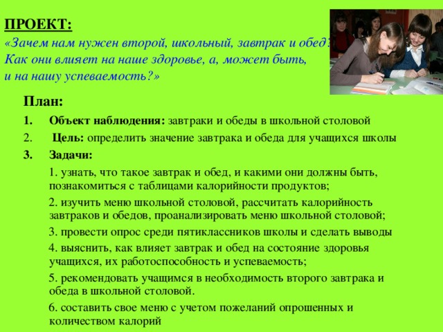 ПРОЕКТ:  «Зачем нам нужен второй, школьный, завтрак и обед? Как они влияет на наше здоровье, а, может быть, и на нашу успеваемость?» План: Объект наблюдения: завтраки и обеды в школьной столовой  Цель: определить значение завтрака и обеда для учащихся школы Задачи:   1. узнать, что такое завтрак и обед, и какими они должны быть, познакомиться с таблицами калорийности продуктов;  2. изучить меню школьной столовой, рассчитать калорийность завтраков и обедов, проанализировать меню школьной столовой;  3. провести опрос среди пятиклассников школы и сделать выводы  4. выяснить, как влияет завтрак и обед на состояние здоровья учащихся, их работоспособность и успеваемость;  5. рекомендовать учащимся в необходимость второго завтрака и обеда в школьной столовой.  6. составить свое меню с учетом пожеланий опрошенных и количеством калорий 