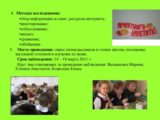  4. Методы исследования: • сбор информации из книг, ресурсов интернета; • анкетирование; • собеседование; • анализ; • сравнение; • обобщение. 5. Место проведения: опрос пятиклассников в стенах школы, посещение школьной столовой и изучение ее меню.  Срок наблюдения: 14 – 18 марта 2011 г.  Круг лиц отвечающих за проведение наблюдения: Валышкина Марина, Гелевая Анастасия, Кошелева Елена. 