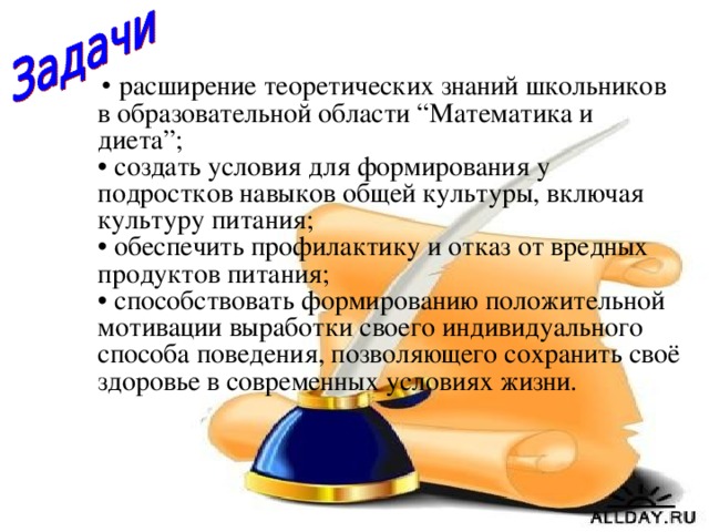 • расширение теоретических знаний школьников в образовательной области “Математика и диета”;  • создать условия для формирования у подростков навыков общей культуры, включая культуру питания;  • обеспечить профилактику и отказ от вредных продуктов питания;  • способствовать формированию положительной мотивации выработки своего индивидуального способа поведения, позволяющего сохранить своё здоровье в современных условиях жизни.  