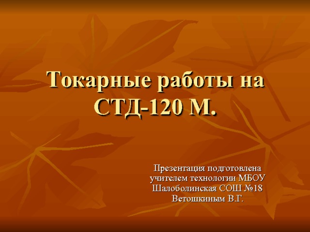 Токарные работы на  СТД-120 М. Презентация подготовлена учителем технологии МБОУ Шалоболинская СОШ №18 Ветошкиным В.Г. 