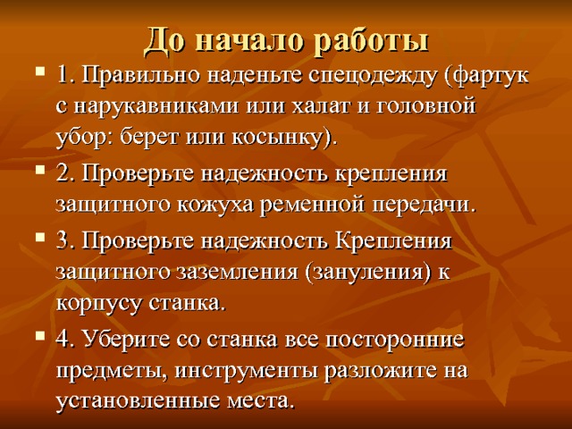 До начало работы 1. Правильно наденьте спецодежду (фартук с нарукав­никами или халат и головной убор: берет или косынку). 2. Проверьте надежность крепления защитного кожуха ременной передачи. 3. Проверьте надежность Крепления защитного заземления (зануления) к корпусу станка. 4. Уберите со станка все посторонние предметы, инструменты разложите на установленные места. 