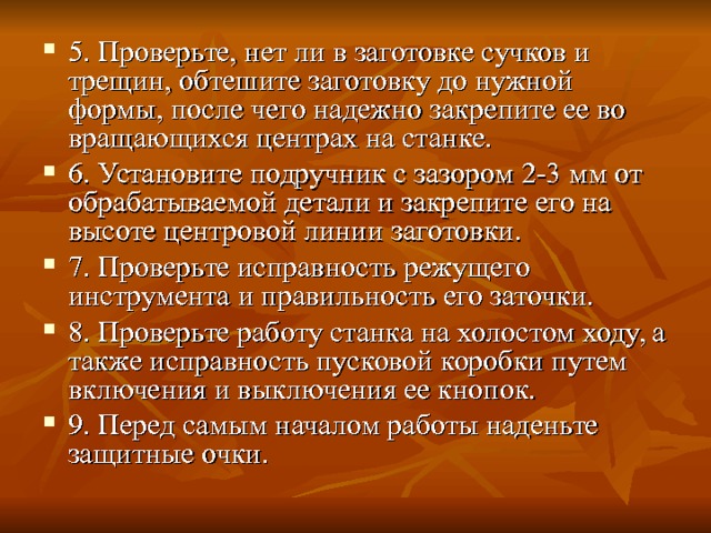 5. Проверьте, нет ли в заготовке сучков и трещин, обте­шите заготовку до нужной формы, после чего надежно закрепите ее во вращающихся центрах на станке. 6. Установите подручник с зазором 2-3  мм от обраба­тываемой детали и закрепите его на высоте центровой ли­нии заготовки. 7. Проверьте исправность режущего инструмента и пра­вильность его заточки. 8. Проверьте работу станка на холостом ходу, а также исправность пусковой коробки путем включения и выключения ее кнопок. 9. Перед самым началом работы наденьте защитные очки. 