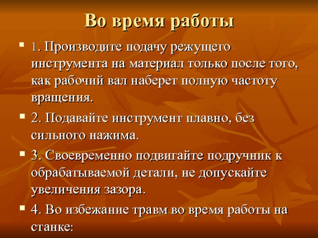 Во время работы 1 . Производите подачу режущего инструмента на материал только после того, как рабочий вал наберет полную частоту вращения. 2. Подавайте инструмент плавно, без сильного нажима. 3. Своевременно подвигайте подручник к обрабатываемой детали, не допускайте увеличения зазора. 4. Во избежание травм во время работы на станке : 
