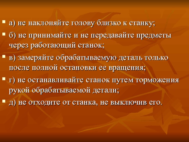 а) не наклоняйте голову близко к станку; б) не принимайте и не передавайте предметы через работающий станок; в) замеряйте обрабатываемую деталь только после пол­ной остановки ее вращения; г) не останавливайте станок путем торможения рукой обрабатываемой детали; д) не отходите от станка, не выключив его. 