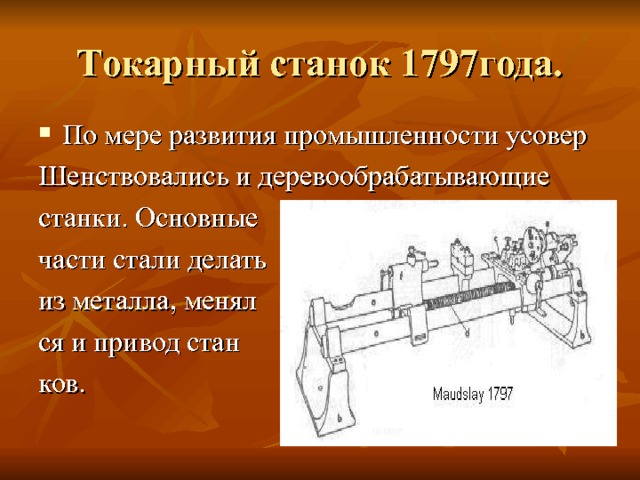 Токарный станок 1797года. По мере развития промышленности усовер Шенствовались и деревообрабатывающие станки. Основные части стали делать из металла, менял ся и привод стан ков. 