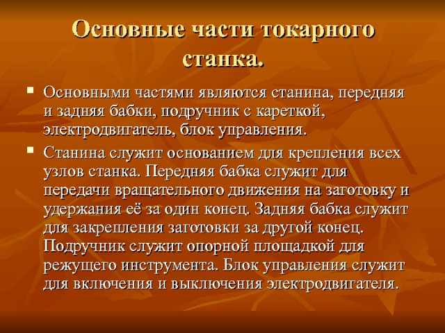 Основные части токарного станка. Основными частями являются станина, передняя и задняя бабки, подручник с кареткой, электродвигатель, блок управления. Станина служит основанием для крепления всех узлов станка. Передняя бабка служит для передачи вращательного движения на заготовку и удержания её за один конец. Задняя бабка служит для закрепления заготовки за другой конец. Подручник служит опорной площадкой для режущего инструмента. Блок управления служит для включения и выключения электродвигателя. 