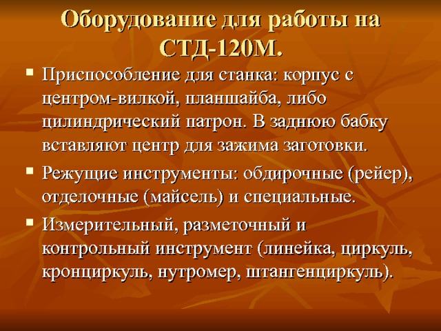 Оборудование для работы на СТД-120М. Приспособление для станка: корпус с центром-вилкой, планшайба, либо цилиндрический патрон. В заднюю бабку вставляют центр для зажима заготовки. Режущие инструменты: обдирочные (рейер), отделочные (майсель) и специальные. Измерительный, разметочный и контрольный инструмент (линейка, циркуль, кронциркуль, нутромер, штангенциркуль). 