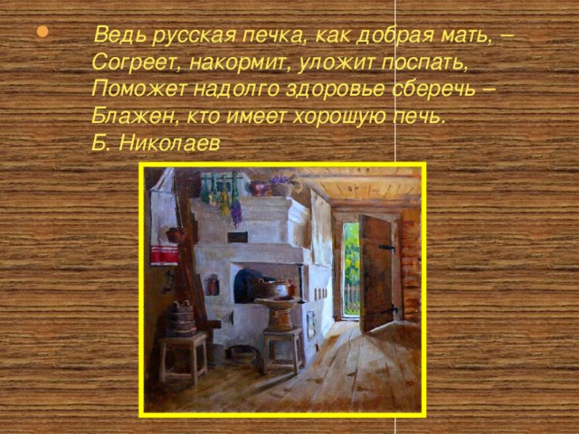       Ведь русская печка, как добрая мать, –        Согреет, накормит, уложит поспать,        Поможет надолго здоровье сберечь –        Блажен, кто имеет хорошую печь.        Б. Николаев          
