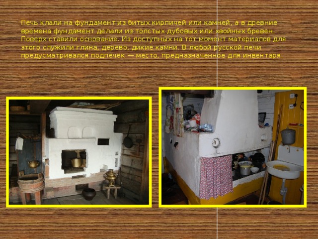 Печь клали на фундамент из битых кирпичей или камней, а в древние времена фундамент делали из толстых дубовых или хвойных бревен. Поверх ставили основание. Из доступных на тот момент материалов для этого служили глина, дерево, дикие камни. В любой русской печи предусматривался подпечек — место, предназначенное для инвентаря. 