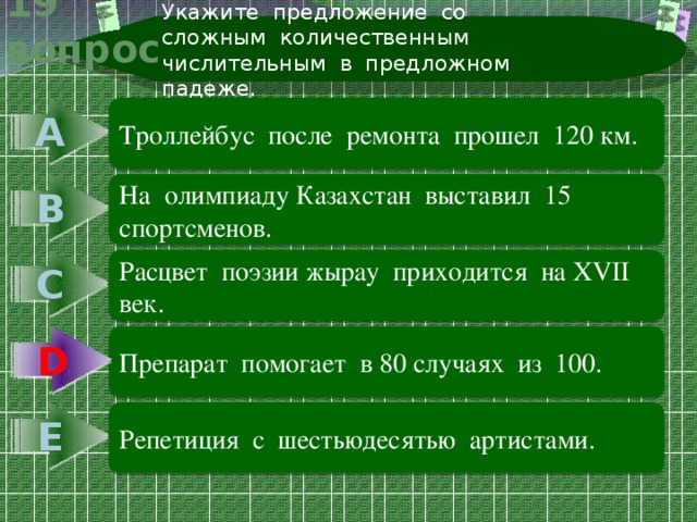 Укажите предложение со сложным количественным числительным в предложном падеже. 19 вопрос А Троллейбус после ремонта прошел 120 км. В На олимпиаду Казахстан выставил 15 спортсменов. С Расцвет поэзии жырау приходится на ХVII век. D Препарат помогает в 80 случаях из 100. D Е Репетиция с шестьюдесятью артистами. 