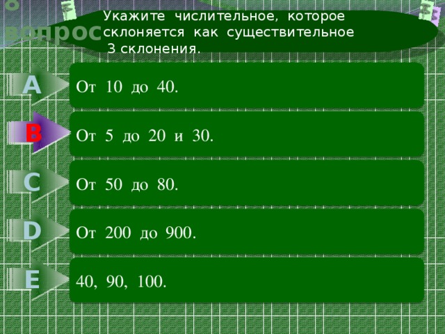 Укажите числительное, которое склоняется как существительное  3 склонения. 8 вопрос А От 10 до 40. В В От 5 до 20 и 30. С От 50 до 80. D От 200 до 900. Е 40, 90, 100. 