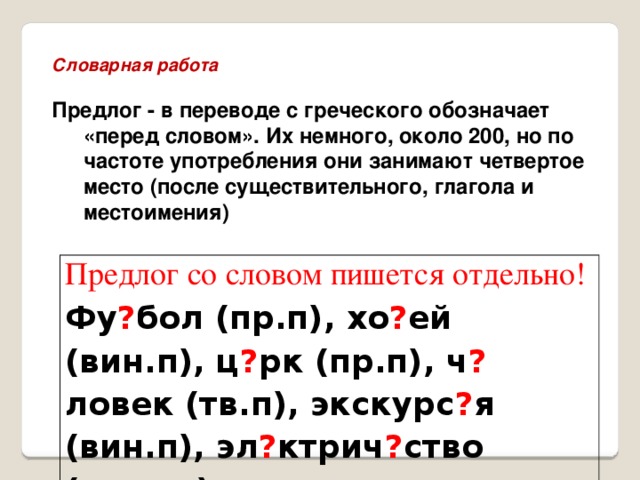 Словарная работа  Предлог - в переводе с греческого обозначает «перед словом». Их немного, около 200, но по частоте употребления они занимают четвертое место (после существительного, глагола и местоимения)  Предлог со словом пишется отдельно! Фу ? бол (пр.п), хо ? ей (вин.п), ц ? рк (пр.п), ч ? ловек (тв.п), экскурс ? я (вин.п), эл ? ктрич ? ство (род.п.)   