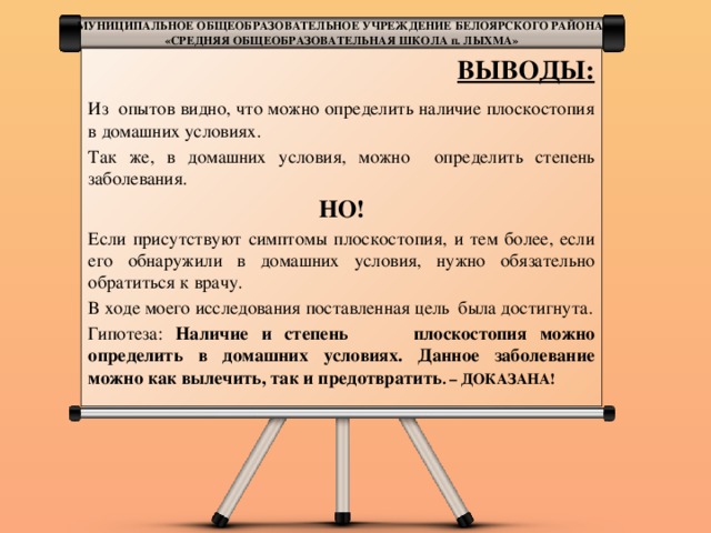 МУНИЦИПАЛЬНОЕ ОБЩЕОБРАЗОВАТЕЛЬНОЕ УЧРЕЖДЕНИЕ БЕЛОЯРСКОГО РАЙОНА «СРЕДНЯЯ ОБЩЕОБРАЗОВАТЕЛЬНАЯ ШКОЛА п. ЛЫХМА» ВЫВОДЫ: Из опытов видно, что можно определить наличие плоскостопия в домашних условиях. Так же, в домашних условия, можно определить степень заболевания. НО! Если присутствуют симптомы плоскостопия, и тем более, если его обнаружили в домашних условия, нужно обязательно обратиться к врачу. В ходе моего исследования поставленная цель была достигнута. Гипотеза: Наличие и степень плоскостопия можно определить в домашних условиях. Данное заболевание можно как вылечить, так и предотвратить . – ДОКАЗАНА!