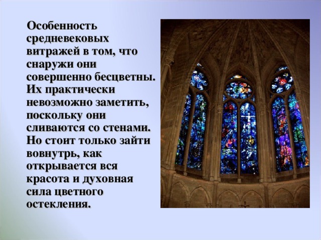  Особенность средневековых витражей в том, что снаружи они совершенно бесцветны. Их практически невозможно заметить, поскольку они сливаются со стенами. Но стоит только зайти вовнутрь, как открывается вся красота и духовная сила цветного остекления.  