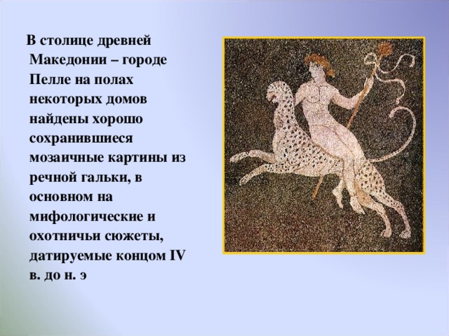  В столице древней Македонии – городе Пелле на полах некоторых домов найдены хорошо сохранившиеся мозаичные картины из речной гальки, в основном на мифологические и охотничьи сюжеты, датируемые концом IV в. до н. э  