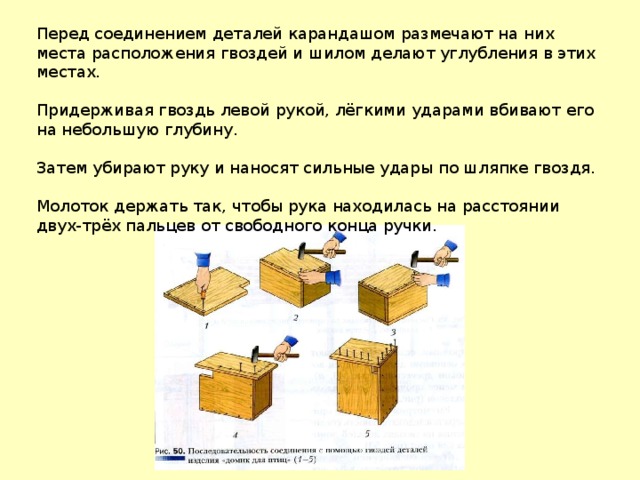 Перед соединением деталей карандашом размечают на них места расположения гвоздей и шилом делают углубления в этих местах. Придерживая гвоздь левой рукой, лёгкими ударами вбивают его на небольшую глубину. Затем убирают руку и наносят сильные удары по шляпке гвоздя. Молоток держать так, чтобы рука находилась на расстоянии двух-трёх пальцев от свободного конца ручки. 