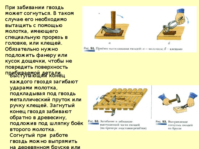 При забивании гвоздь может согнуться. В таком случае его необходимо вытащить с помощью молотка, имеющего специальную прорезь в головке, или клещей. Обязательно нужно подложить фанеру или кусок дощечки, чтобы не повредить поверхность прибиваемой детали. Выступающий конец каждого гвоздя загибают ударами молотка, подкладывая под гвоздь металлический пруток или ручку клещей. Загнутый конец гвоздя забивают обратно в древесину, подложив под шляпку боёк второго молотка. Согнутый при работе гвоздь можно выпрямить на деревянном бруске или металлической плите. 