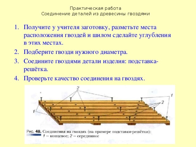 Практическая работа  Соединение деталей из древесины гвоздями Получите у учителя заготовку, разметьте места расположения гвоздей и шилом сделайте углубления в этих местах. Подберите гвозди нужного диаметра. Соедините гвоздями детали изделия: подставка-решётка. Проверьте качество соединения на гвоздях. 