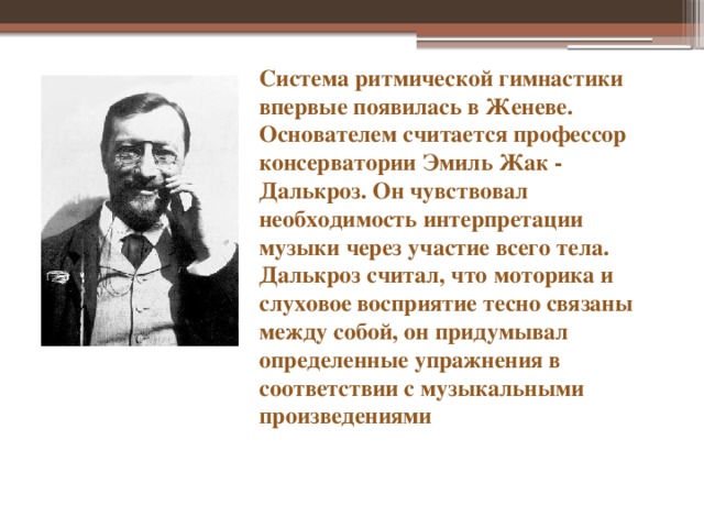 Система ритмической гимнастики впервые появилась в Женеве. Основателем считается профессор консерватории Эмиль Жак - Далькроз. Он чувствовал необходимость интерпретации музыки через участие всего тела. Далькроз считал, что моторика и слуховое восприятие тесно связаны между собой, он придумывал определенные упражнения в соответствии с музыкальными произведениями Система ритмической гимнастики впервые появилась в Женеве. Основателем считается профессор консерватории Эмиль Жак-Далькроз. Он чувствовал необходимость интерпретации музыки через участие всего тела. Далькроз считал, что моторика и слуховое восприятие тесно связаны между собой, он придумывал определенные упражнения в соответствии с музыкальными произведениями  
