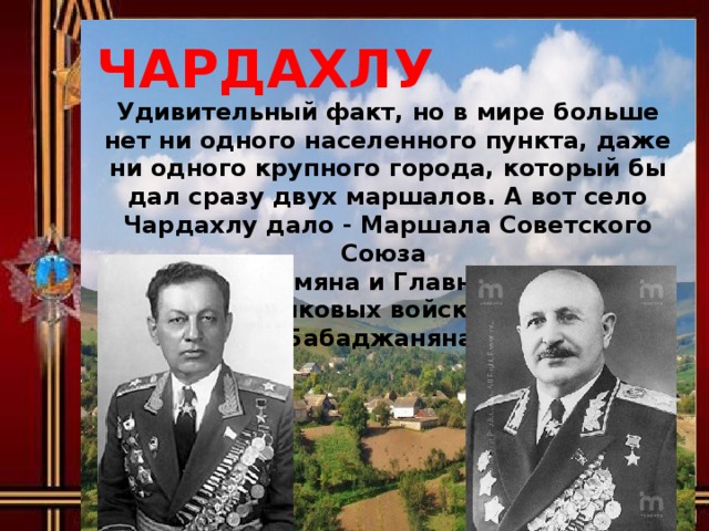 ЧАРДАХЛУ Удивительный факт, но в мире больше нет ни одного населенного пункта, даже ни одного крупного города, который бы дал сразу двух маршалов. А вот село Чардахлу дало - Маршала Советского Союза Ивана Баграмяна и Главного маршала бронетанковых войск Амазаспа Бабаджаняна.  ЧАРДАХЛУ  