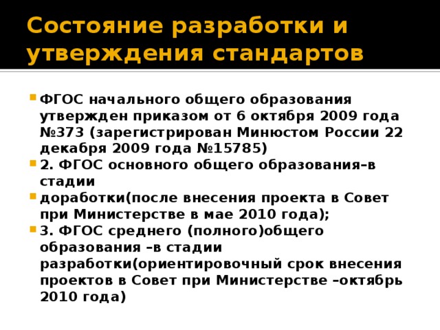 Состояние разработки и утверждения стандартов ФГОС начального общего образования утвержден приказом от 6 октября 2009 года №373 (зарегистрирован Минюстом России 22 декабря 2009 года №15785) 2. ФГОС основного общего образования–в стадии доработки(после внесения проекта в Совет при Министерстве в мае 2010 года); 3. ФГОС среднего (полного)общего образования –в стадии разработки(ориентировочный срок внесения проектов в Совет при Министерстве –октябрь 2010 года) 