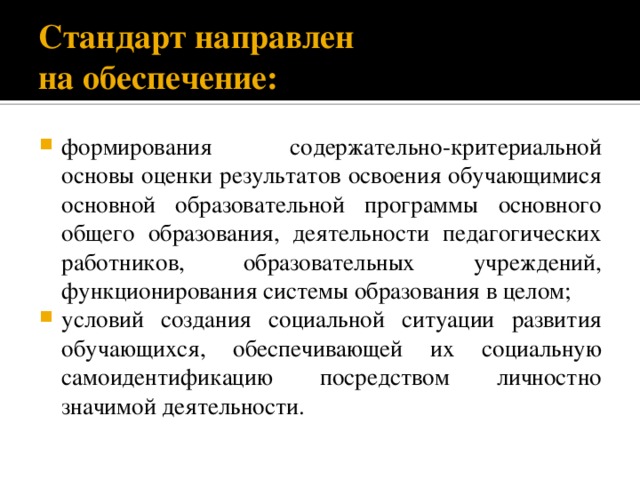 Стандарт направлен  на обеспечение: формирования содержательно-критериальной основы оценки результатов освоения обучающимися основной образовательной программы основного общего образования, деятельности педагогических работников, образовательных учреждений, функционирования системы образования в целом; условий создания социальной ситуации развития обучающихся, обеспечивающей их социальную самоидентификацию посредством личностно значимой деятельности. 