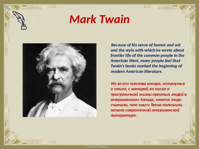 Mark Twain   Because of his sense of humor and wit and the style with which he wrote about frontier life of the common people in the American West, many people feel that Twain’s books marked the beginning of modern American literature.   Из-за его чувства юмора, остроумия и стиля, с которой он писал о приграничной жизни простых людей в американском Западе, многие люди считали, что книги Твена положили начало современной американской литературе. 