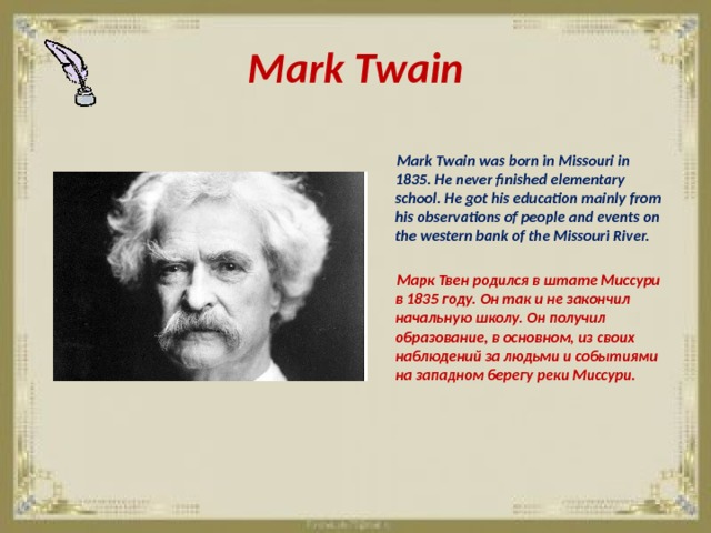 Mark Twain   Mark Twain was born in Missouri in 1835. He never finished elementary school. He got his education mainly from his observations of people and events on the western bank of the Missouri River.   Марк Твен родился в штате Миссури в 1835 году. Он так и не закончил начальную школу. Он получил образование, в основном, из своих наблюдений за людьми и событиями на западном берегу реки Миссури. 