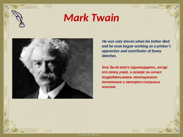 Mark Twain   He was only eleven when his father died and he soon began working as a printer’s apprentice and contributor of funny sketches.   Ему было всего одиннадцать, когда его отец умер, и вскоре он начал подрабатывать помощником печатника и автором смешных эскизов. 