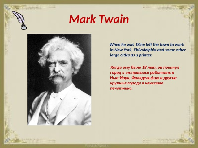 Mark Twain   When he was 18 he left the town to work in New York, Philadelphia and some other large cities as a printer.   Когда ему было 18 лет, он покинул город и отправился работать в Нью-Йорк, Филадельфию и другие крупные города в качестве печатника. 