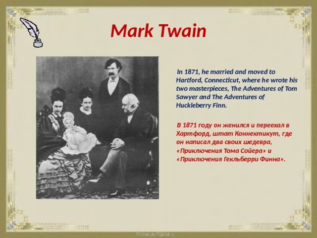 Mark Twain   In 1871, he married and moved to Hartford, Connecticut, where he wrote his two masterpieces, The Adventures of Tom Sawyer and The Adventures of Huckleberry Finn.   В 1871 году он женился и переехал в Хартфорд, штат Коннектикут, где он написал два своих шедевра, «Приключения Тома Сойера» и «Приключения Гекльберри Финна». 