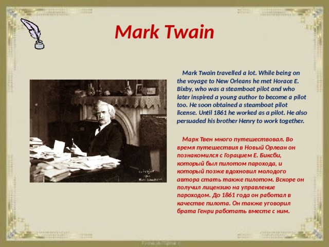 Mark Twain   Mark Twain travelled a lot. While being on the voyage to New Orleans he met Horace E. Bixby, who was a steamboat pilot and who later inspired a young author to become a pilot too. He soon obtained a steamboat pilot license. Until 1861 he worked as a pilot. He also persuaded his brother Henry to work together.   Марк Твен много путешествовал. Во время путешествия в Новый Орлеан он познакомился с Горацием Е. Биксби, который был пилотом парохода, и который позже вдохновил молодого автора стать также пилотом. Вскоре он получил лицензию на управление пароходом. До 1861 года он работал в качестве пилота. Он также уговорил брата Генри работать вместе с ним. 