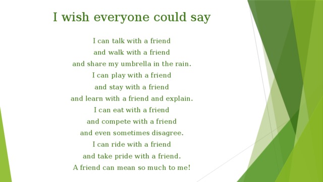 I wish everyone could say I can talk with a friend and walk with a friend and share my umbrella in the rain. I can play with a friend and stay with a friend and learn with a friend and explain. I can eat with a friend and compete with a friend and even sometimes disagree. I can ride with a friend and take pride with a friend. A friend can mean so much to me! 