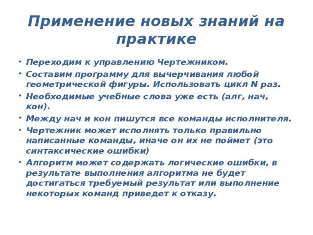 Применение новых знаний на практике Переходим к управлению Чертежником. Составим программу для вычерчивания любой геометрической фигуры. Использовать цикл N раз. Необходимые учебные слова уже есть (алг, нач, кон). Между нач и кон пишутся все команды исполнителя. Чертежник может исполнять только правильно написанные команды, иначе он их не поймет (это синтаксические ошибки) Алгоритм может содержать логические ошибки, в результате выполнения алгоритма не будет достигаться требуемый результат или выполнение некоторых команд приведет к отказу.  