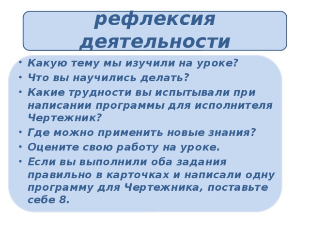 рефлексия деятельности Какую тему мы изучили на уроке? Что вы научились делать? Какие трудности вы испытывали при написании программы для исполнителя Чертежник? Где можно применить новые знания? Оцените свою работу на уроке. Если вы выполнили оба задания правильно в карточках и написали одну программу для Чертежника, поставьте себе 8. 