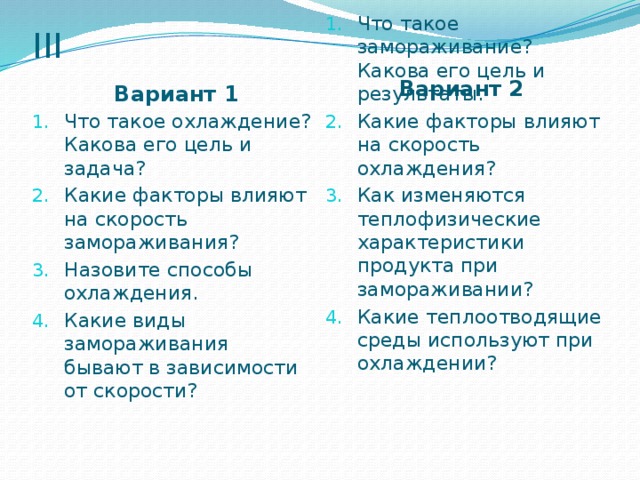 III Вариант 2 Вариант 1 Что такое охлаждение? Какова его цель и задача? Какие факторы влияют на скорость замораживания? Назовите способы охлаждения. Какие виды замораживания бывают в зависимости от скорости? Что такое замораживание? Какова его цель и результаты. Какие факторы влияют на скорость охлаждения? Как изменяются теплофизические характеристики продукта при замораживании? Какие теплоотводящие среды используют при охлаждении? 